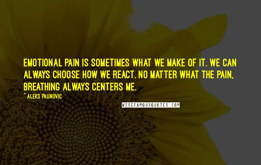Aleks Paunovic Quotes: Emotional pain is sometimes what we make of it. We can always choose how we react. No matter what the pain, breathing always centers me.