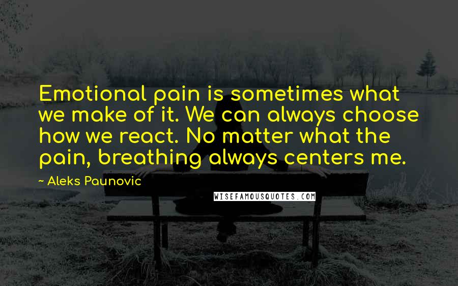 Aleks Paunovic Quotes: Emotional pain is sometimes what we make of it. We can always choose how we react. No matter what the pain, breathing always centers me.