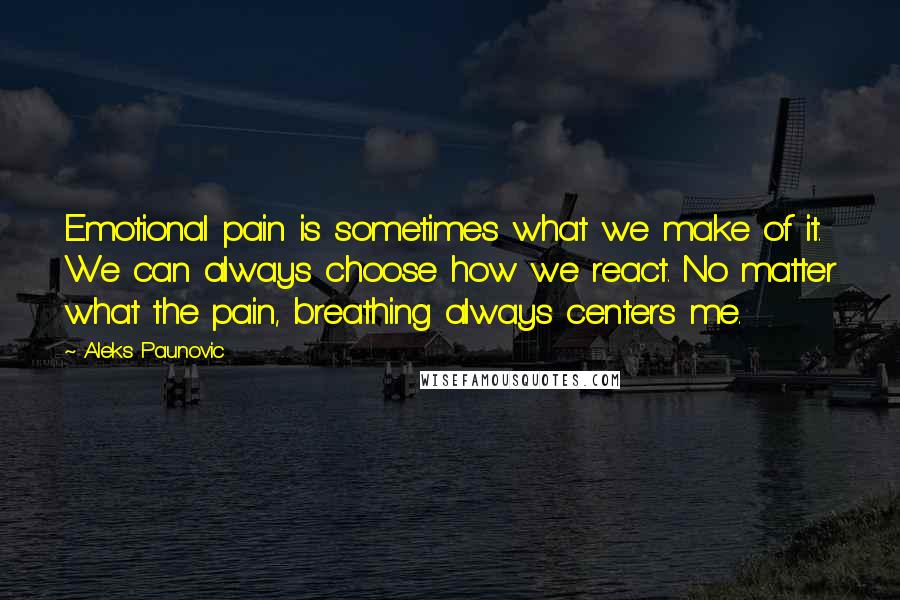 Aleks Paunovic Quotes: Emotional pain is sometimes what we make of it. We can always choose how we react. No matter what the pain, breathing always centers me.