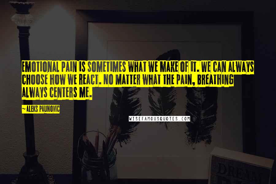 Aleks Paunovic Quotes: Emotional pain is sometimes what we make of it. We can always choose how we react. No matter what the pain, breathing always centers me.