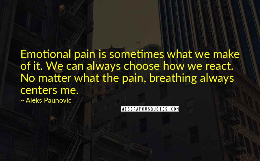 Aleks Paunovic Quotes: Emotional pain is sometimes what we make of it. We can always choose how we react. No matter what the pain, breathing always centers me.