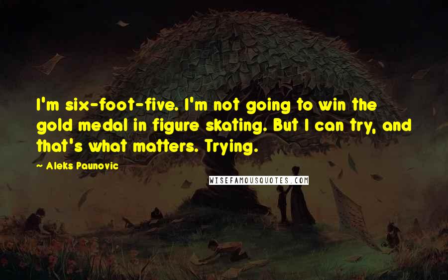 Aleks Paunovic Quotes: I'm six-foot-five. I'm not going to win the gold medal in figure skating. But I can try, and that's what matters. Trying.