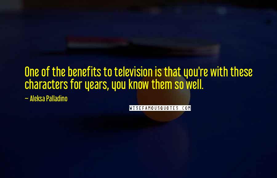 Aleksa Palladino Quotes: One of the benefits to television is that you're with these characters for years, you know them so well.