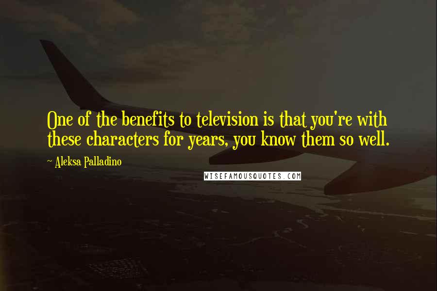 Aleksa Palladino Quotes: One of the benefits to television is that you're with these characters for years, you know them so well.