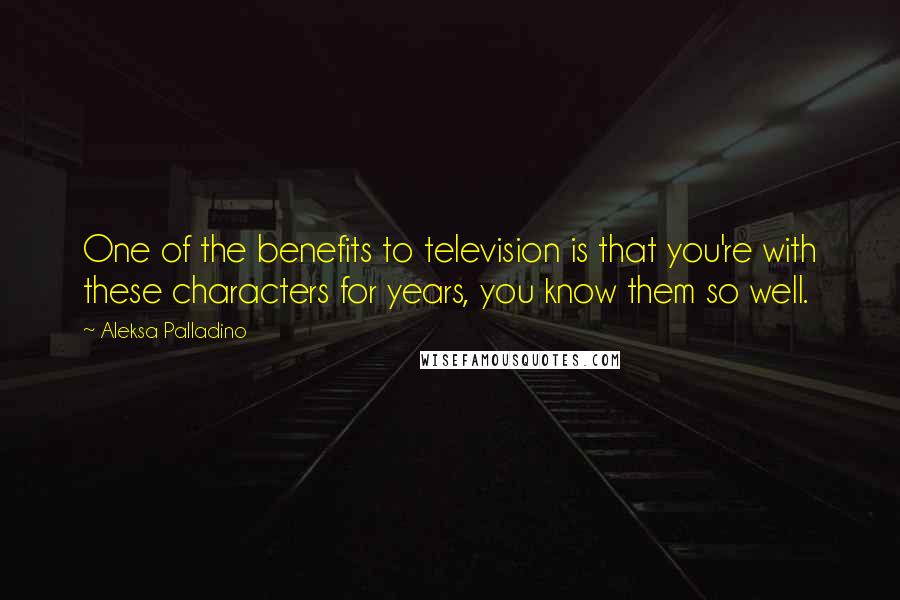 Aleksa Palladino Quotes: One of the benefits to television is that you're with these characters for years, you know them so well.