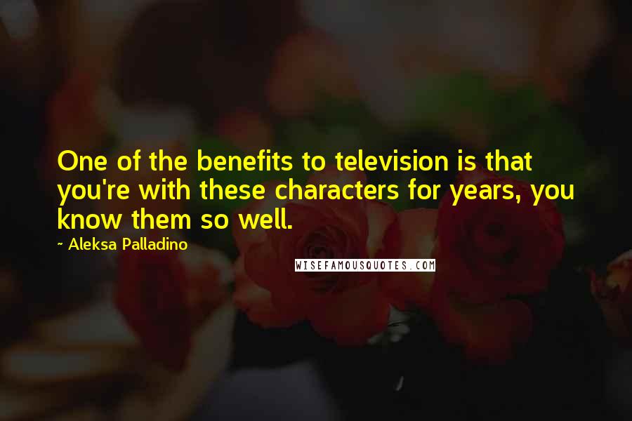 Aleksa Palladino Quotes: One of the benefits to television is that you're with these characters for years, you know them so well.