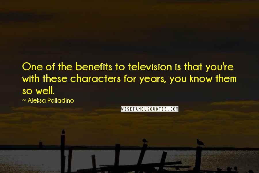 Aleksa Palladino Quotes: One of the benefits to television is that you're with these characters for years, you know them so well.