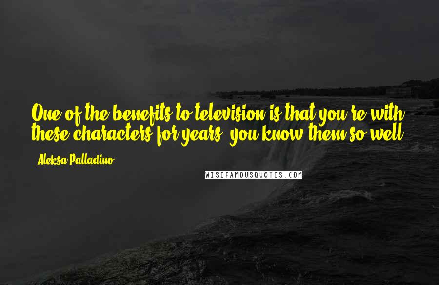 Aleksa Palladino Quotes: One of the benefits to television is that you're with these characters for years, you know them so well.