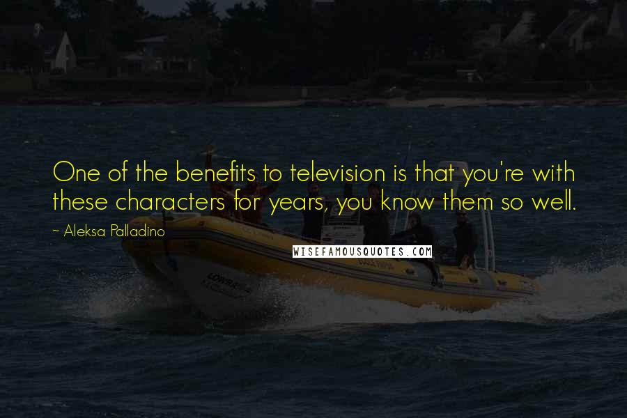 Aleksa Palladino Quotes: One of the benefits to television is that you're with these characters for years, you know them so well.