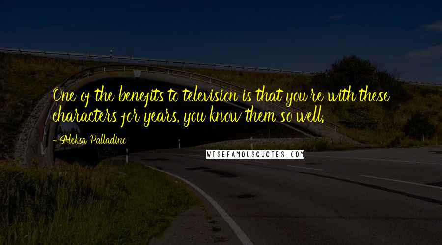 Aleksa Palladino Quotes: One of the benefits to television is that you're with these characters for years, you know them so well.