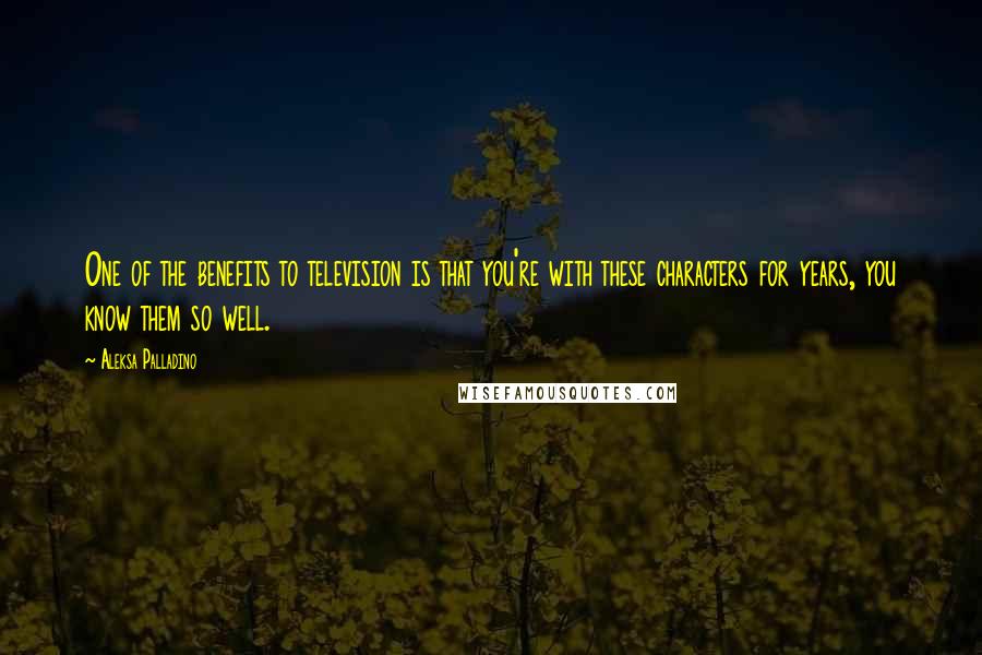 Aleksa Palladino Quotes: One of the benefits to television is that you're with these characters for years, you know them so well.
