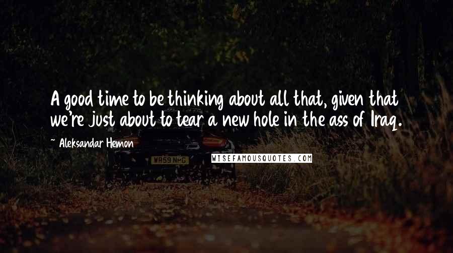 Aleksandar Hemon Quotes: A good time to be thinking about all that, given that we're just about to tear a new hole in the ass of Iraq.