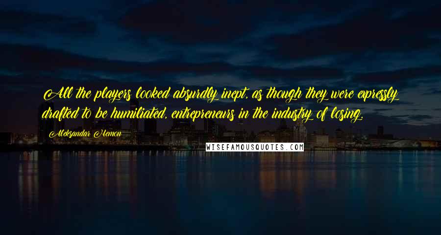 Aleksandar Hemon Quotes: All the players looked absurdly inept, as though they were expressly drafted to be humiliated, entrepreneurs in the industry of losing.