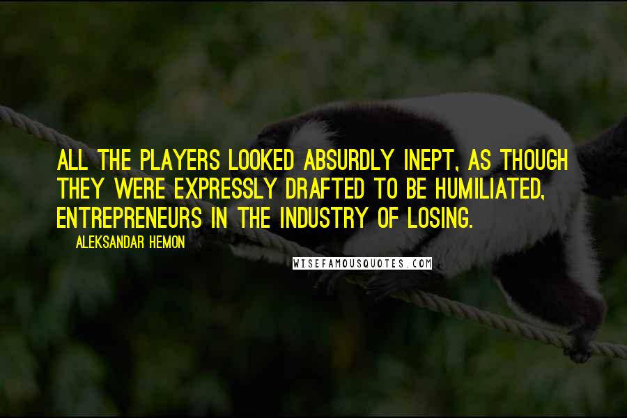 Aleksandar Hemon Quotes: All the players looked absurdly inept, as though they were expressly drafted to be humiliated, entrepreneurs in the industry of losing.