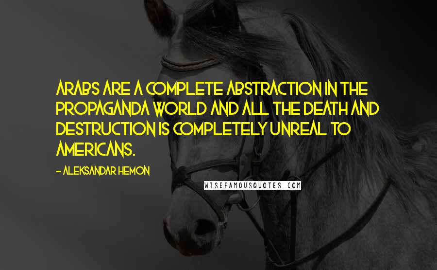 Aleksandar Hemon Quotes: Arabs are a complete abstraction in the propaganda world and all the death and destruction is completely unreal to Americans.