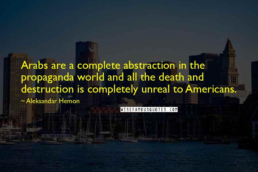 Aleksandar Hemon Quotes: Arabs are a complete abstraction in the propaganda world and all the death and destruction is completely unreal to Americans.