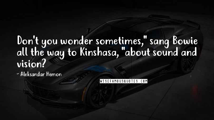 Aleksandar Hemon Quotes: Don't you wonder sometimes," sang Bowie all the way to Kinshasa, "about sound and vision?