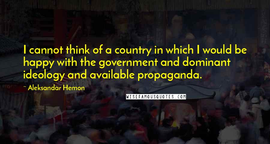 Aleksandar Hemon Quotes: I cannot think of a country in which I would be happy with the government and dominant ideology and available propaganda.