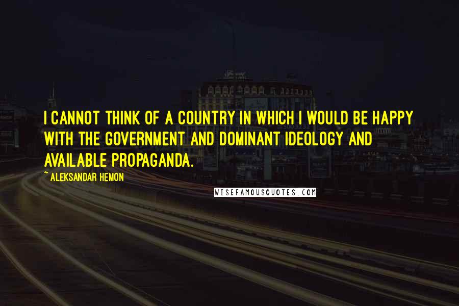 Aleksandar Hemon Quotes: I cannot think of a country in which I would be happy with the government and dominant ideology and available propaganda.