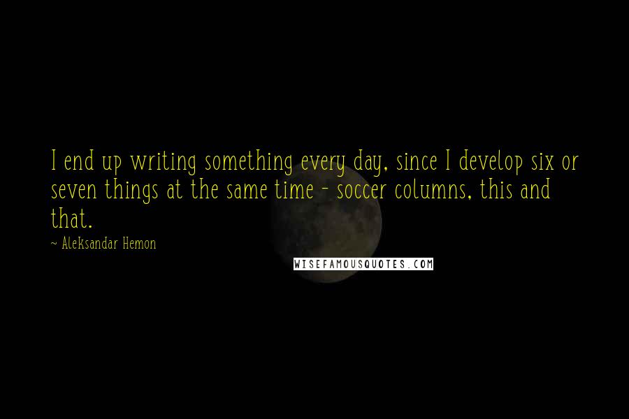 Aleksandar Hemon Quotes: I end up writing something every day, since I develop six or seven things at the same time - soccer columns, this and that.