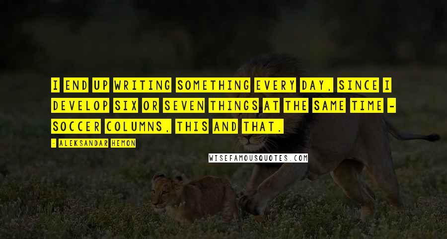 Aleksandar Hemon Quotes: I end up writing something every day, since I develop six or seven things at the same time - soccer columns, this and that.