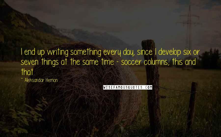 Aleksandar Hemon Quotes: I end up writing something every day, since I develop six or seven things at the same time - soccer columns, this and that.