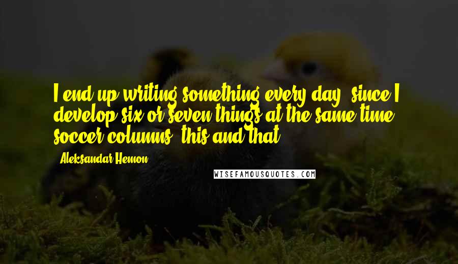 Aleksandar Hemon Quotes: I end up writing something every day, since I develop six or seven things at the same time - soccer columns, this and that.