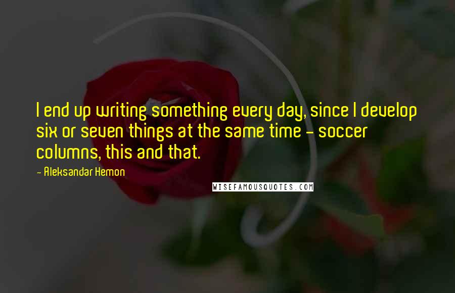 Aleksandar Hemon Quotes: I end up writing something every day, since I develop six or seven things at the same time - soccer columns, this and that.