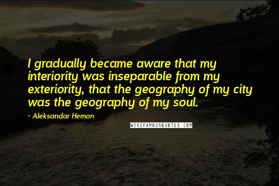 Aleksandar Hemon Quotes: I gradually became aware that my interiority was inseparable from my exteriority, that the geography of my city was the geography of my soul.