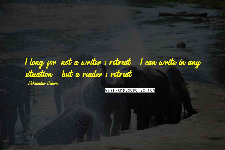 Aleksandar Hemon Quotes: I long for, not a writer's retreat - I can write in any situation - but a reader's retreat.
