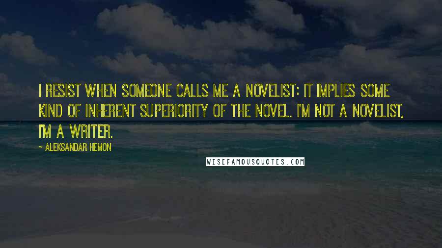 Aleksandar Hemon Quotes: I resist when someone calls me a novelist: it implies some kind of inherent superiority of the novel. I'm not a novelist, I'm a writer.