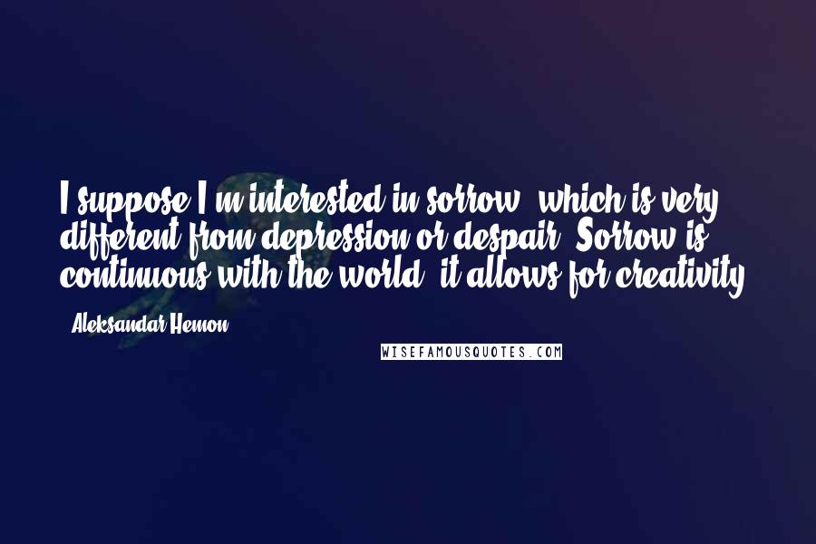 Aleksandar Hemon Quotes: I suppose I'm interested in sorrow, which is very different from depression or despair. Sorrow is continuous with the world; it allows for creativity.