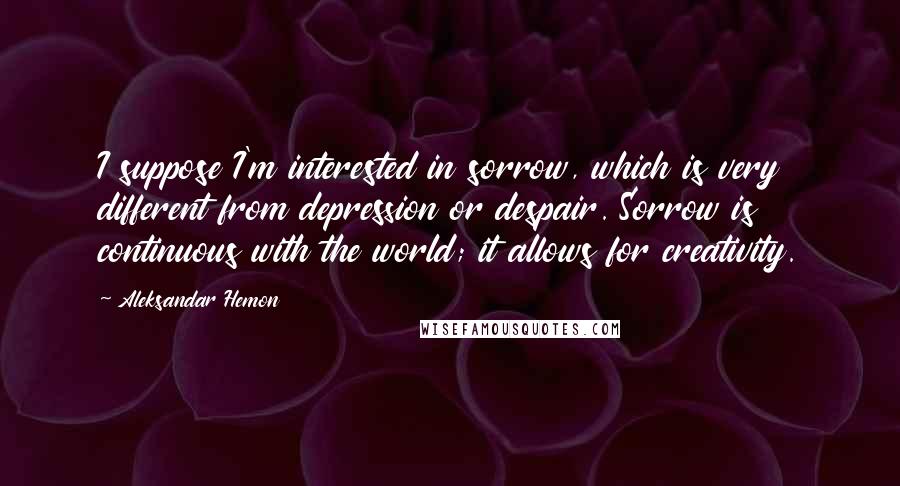 Aleksandar Hemon Quotes: I suppose I'm interested in sorrow, which is very different from depression or despair. Sorrow is continuous with the world; it allows for creativity.