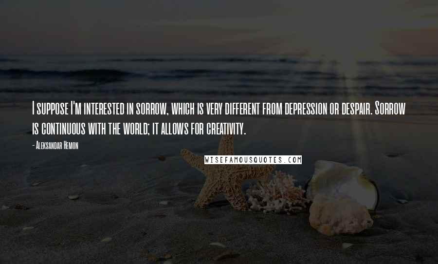 Aleksandar Hemon Quotes: I suppose I'm interested in sorrow, which is very different from depression or despair. Sorrow is continuous with the world; it allows for creativity.