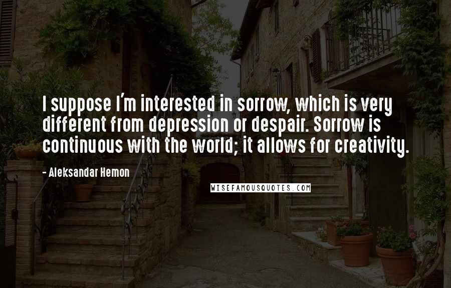 Aleksandar Hemon Quotes: I suppose I'm interested in sorrow, which is very different from depression or despair. Sorrow is continuous with the world; it allows for creativity.