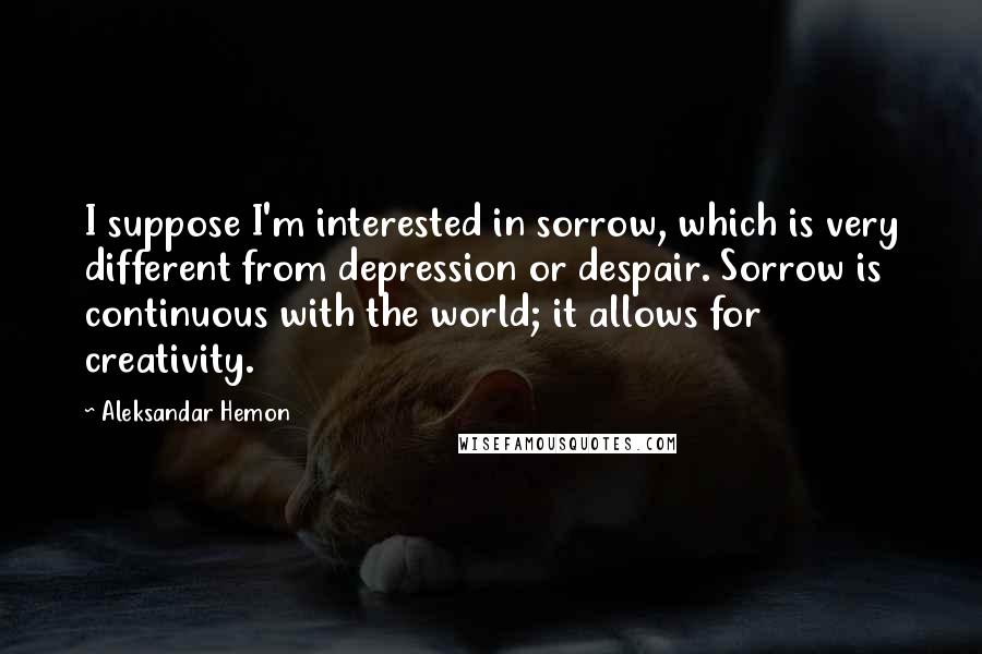 Aleksandar Hemon Quotes: I suppose I'm interested in sorrow, which is very different from depression or despair. Sorrow is continuous with the world; it allows for creativity.