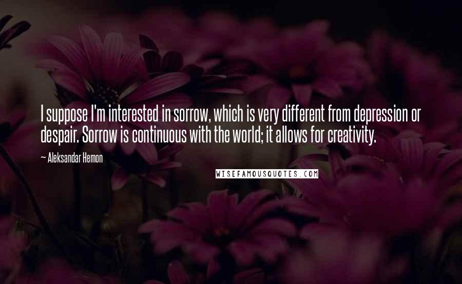 Aleksandar Hemon Quotes: I suppose I'm interested in sorrow, which is very different from depression or despair. Sorrow is continuous with the world; it allows for creativity.