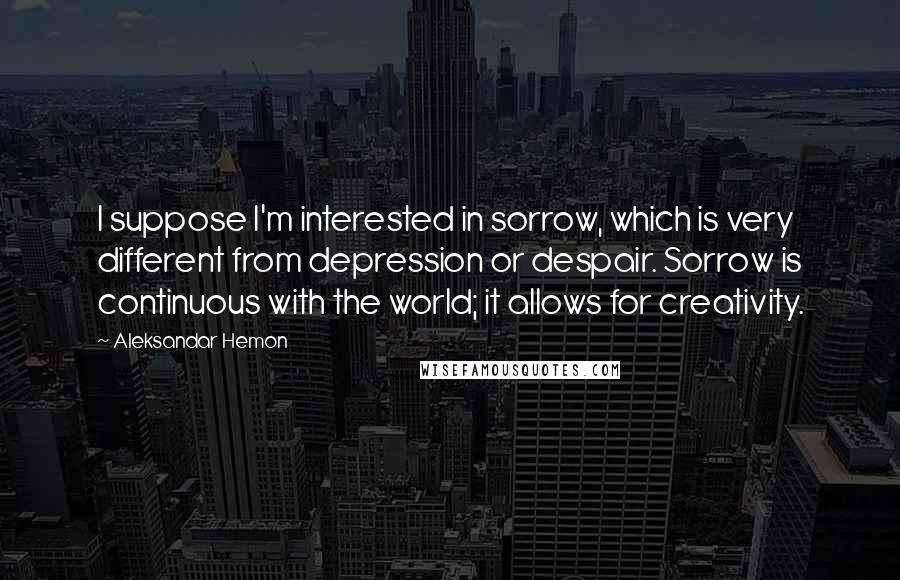 Aleksandar Hemon Quotes: I suppose I'm interested in sorrow, which is very different from depression or despair. Sorrow is continuous with the world; it allows for creativity.