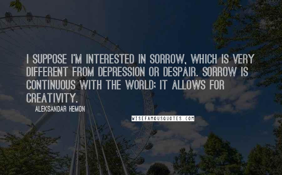 Aleksandar Hemon Quotes: I suppose I'm interested in sorrow, which is very different from depression or despair. Sorrow is continuous with the world; it allows for creativity.