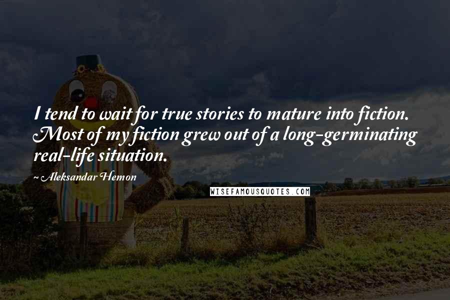 Aleksandar Hemon Quotes: I tend to wait for true stories to mature into fiction. Most of my fiction grew out of a long-germinating real-life situation.