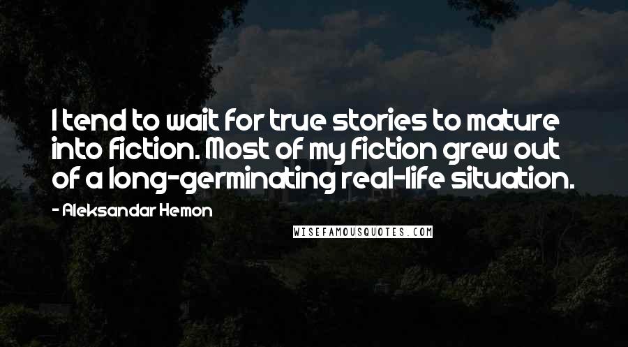 Aleksandar Hemon Quotes: I tend to wait for true stories to mature into fiction. Most of my fiction grew out of a long-germinating real-life situation.