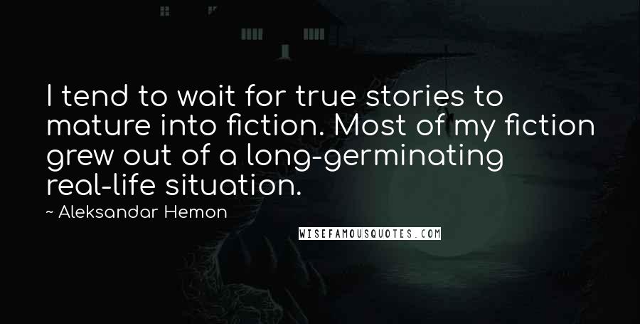 Aleksandar Hemon Quotes: I tend to wait for true stories to mature into fiction. Most of my fiction grew out of a long-germinating real-life situation.