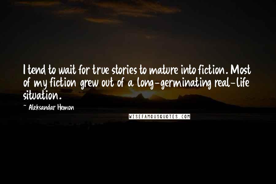 Aleksandar Hemon Quotes: I tend to wait for true stories to mature into fiction. Most of my fiction grew out of a long-germinating real-life situation.