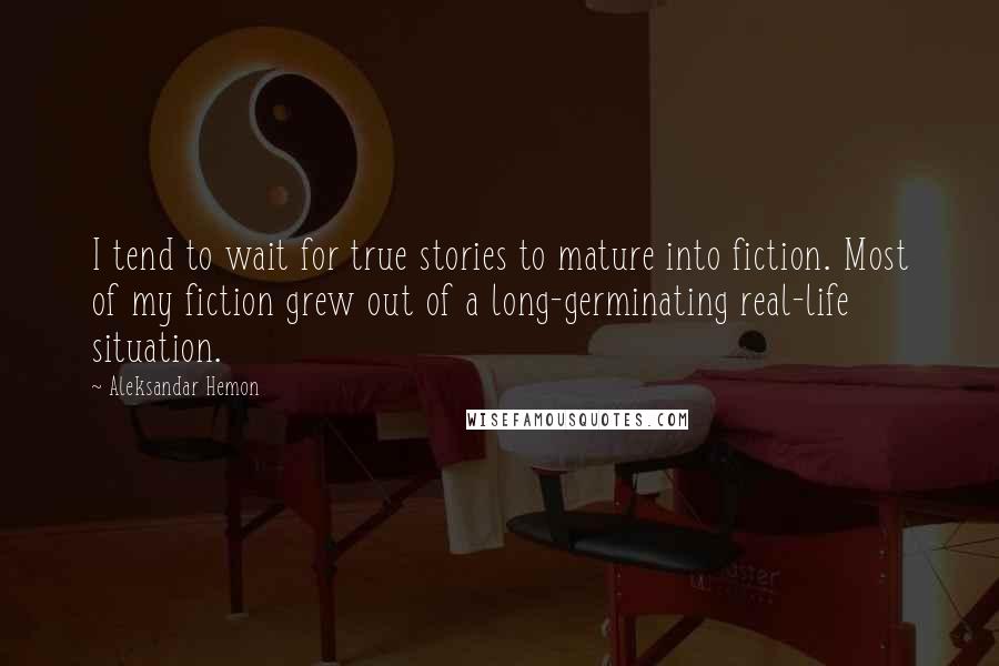 Aleksandar Hemon Quotes: I tend to wait for true stories to mature into fiction. Most of my fiction grew out of a long-germinating real-life situation.