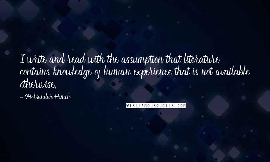 Aleksandar Hemon Quotes: I write and read with the assumption that literature contains knowledge of human experience that is not available otherwise.