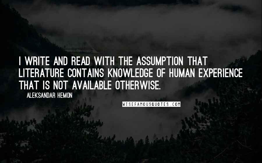 Aleksandar Hemon Quotes: I write and read with the assumption that literature contains knowledge of human experience that is not available otherwise.