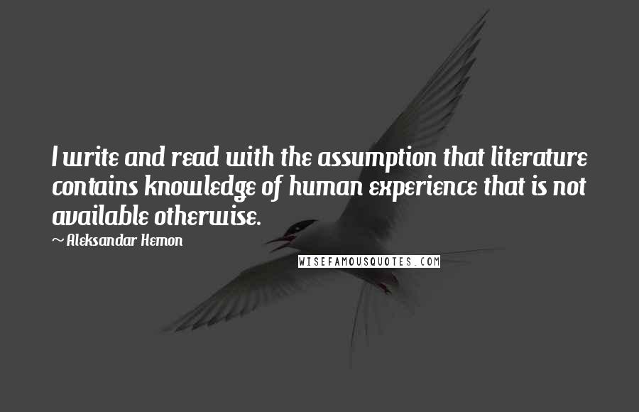Aleksandar Hemon Quotes: I write and read with the assumption that literature contains knowledge of human experience that is not available otherwise.