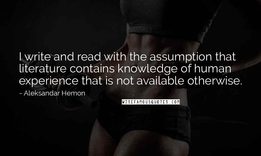 Aleksandar Hemon Quotes: I write and read with the assumption that literature contains knowledge of human experience that is not available otherwise.