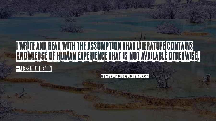 Aleksandar Hemon Quotes: I write and read with the assumption that literature contains knowledge of human experience that is not available otherwise.
