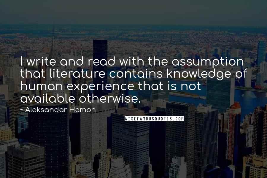 Aleksandar Hemon Quotes: I write and read with the assumption that literature contains knowledge of human experience that is not available otherwise.